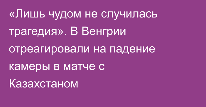 «Лишь чудом не случилась трагедия». В Венгрии отреагировали на падение камеры в матче с Казахстаном