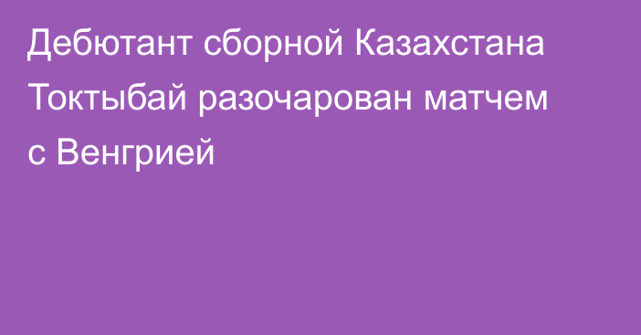 Дебютант сборной Казахстана Токтыбай разочарован матчем с Венгрией
