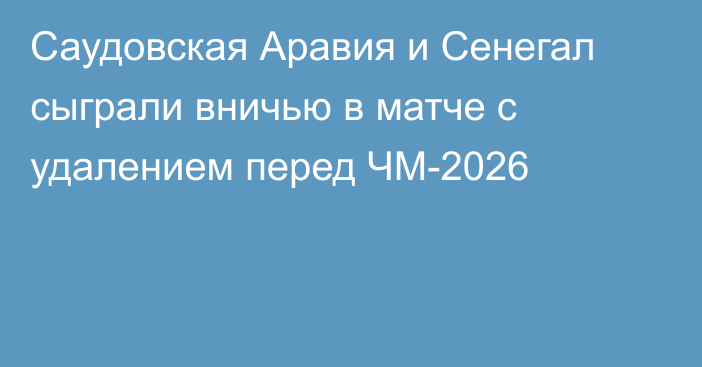 Саудовская Аравия и Сенегал сыграли вничью в матче с удалением перед ЧМ-2026