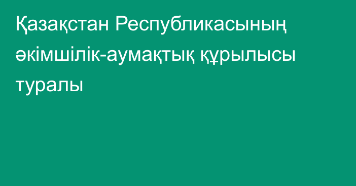 Қазақстан Республикасының әкiмшiлiк-аумақтық  құрылысы туралы