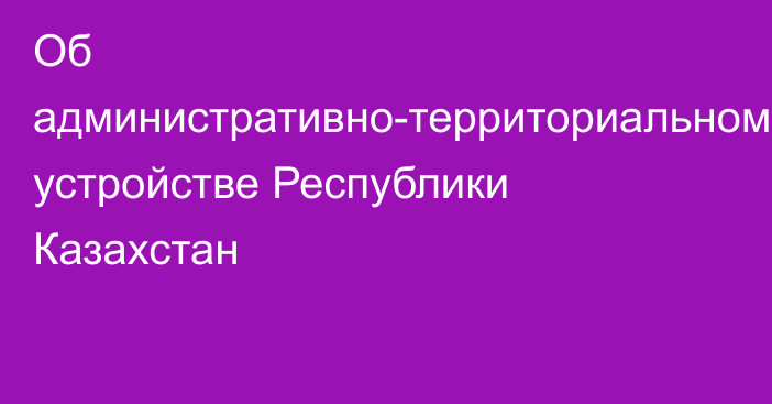 Об административно-территориальном устройстве Республики Казахстан