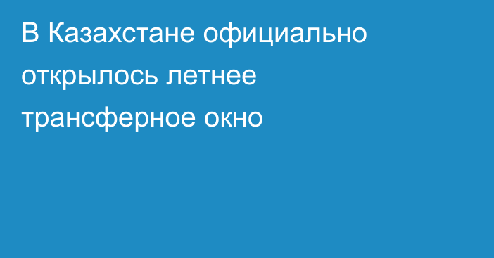 В Казахстане официально открылось летнее трансферное окно