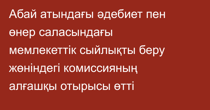 Абай атындағы әдебиет пен өнер саласындағы мемлекеттік сыйлықты беру жөніндегі комиссияның алғашқы отырысы өтті