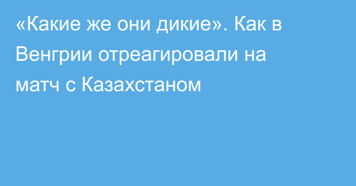 «Какие же они дикие». Как в Венгрии отреагировали на матч с Казахстаном