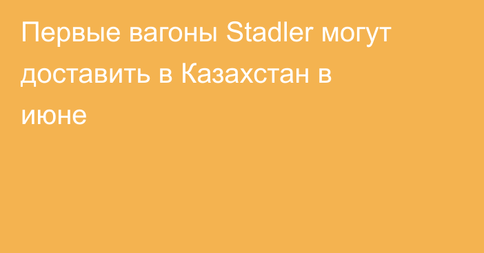 Первые вагоны Stadler могут доставить в Казахстан в июне