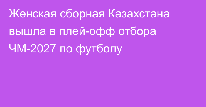 Женская сборная Казахстана вышла в плей-офф отбора ЧМ-2027 по футболу