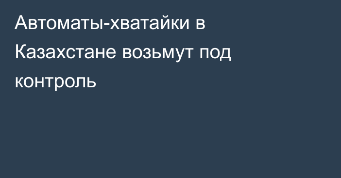 Автоматы-хватайки в Казахстане возьмут под контроль