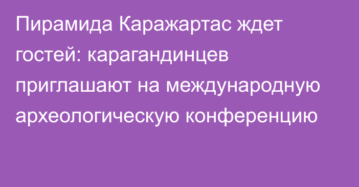 Пирамида Каражартас ждет гостей: карагандинцев приглашают на международную археологическую конференцию