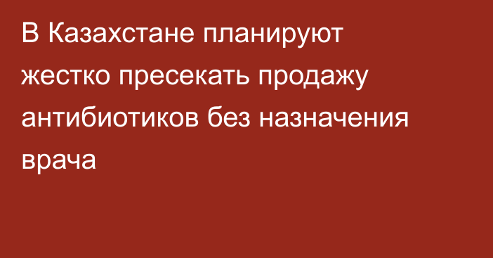 В Казахстане планируют жестко пресекать продажу антибиотиков без назначения врача