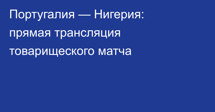 Португалия — Нигерия: прямая трансляция товарищеского матча