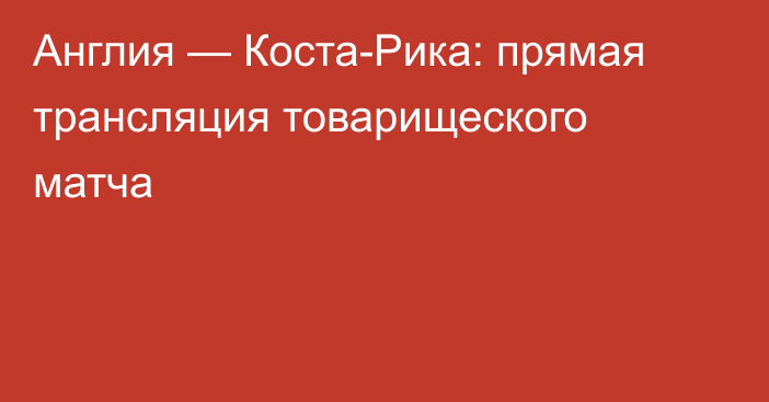 Англия — Коста-Рика: прямая трансляция товарищеского матча