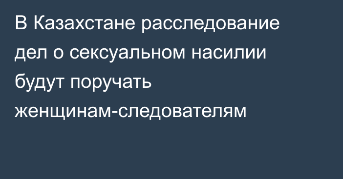 В Казахстане расследование дел о сексуальном насилии будут поручать женщинам-следователям