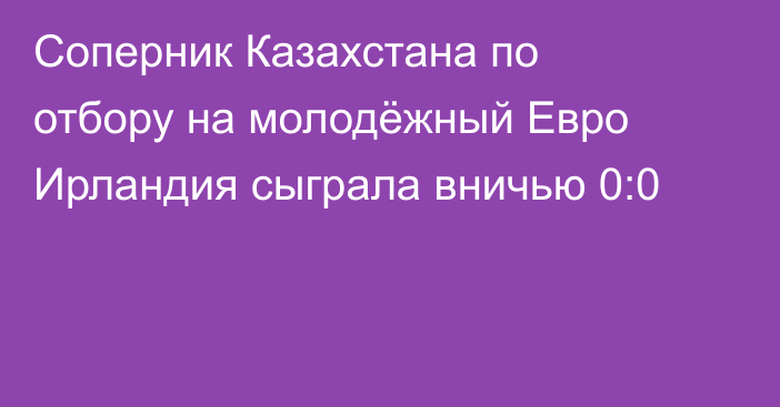 Соперник Казахстана по отбору на молодёжный Евро Ирландия сыграла вничью 0:0
