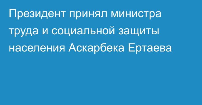 Президент принял министра труда и социальной защиты населения Аскарбека Ертаева