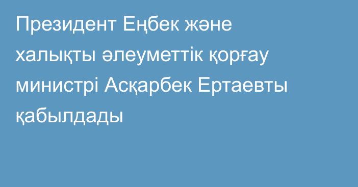 Президент Еңбек және халықты әлеуметтік қорғау министрі Асқарбек Ертаевты қабылдады