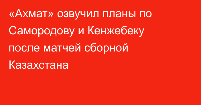 «Ахмат» озвучил планы по Самородову и Кенжебеку после матчей сборной Казахстана
