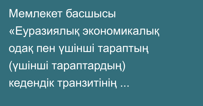 Мемлекет басшысы «Еуразиялық экономикалық одақ пен үшінші тараптың (үшінші тараптардың) кедендік транзитінің бірыңғай жүйесі туралы келісімді ратификациялау туралы» Қазақстан Республикасының Заңына қол қойды