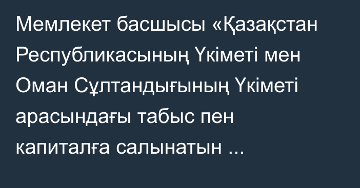 Мемлекет басшысы «Қазақстан Республикасының Үкіметі мен Оман Сұлтандығының Үкіметі арасындағы табыс пен капиталға салынатын салықтарға қатысты қосарланған салық салуды болдырмау және салық салудан жалтаруға жол бермеу туралы келісімді және оған Хаттаманы ратификациялау туралы» Қазақстан Республикасының Заңына қол қойды