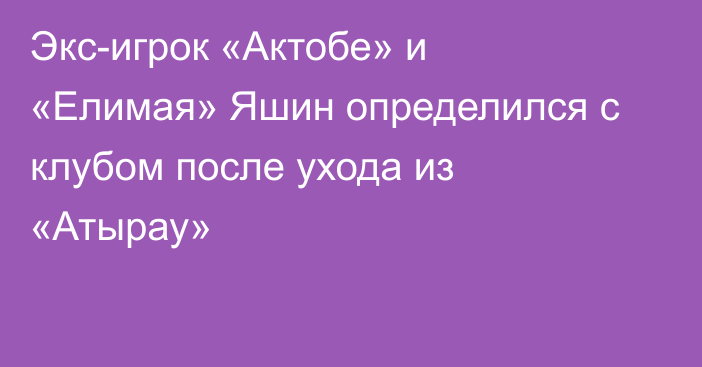 Экс-игрок «Актобе» и «Елимая» Яшин определился с клубом после ухода из «Атырау»