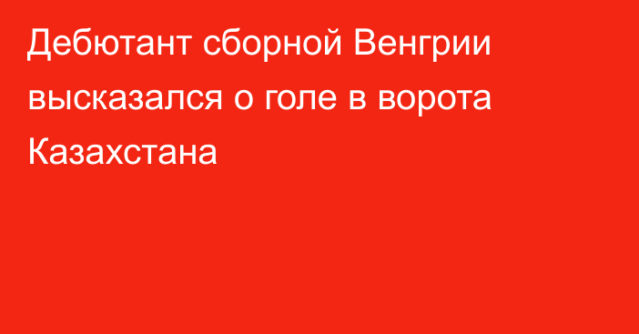 Дебютант сборной Венгрии высказался о голе в ворота Казахстана