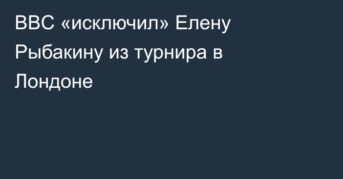 BBC «исключил» Елену Рыбакину из турнира в Лондоне