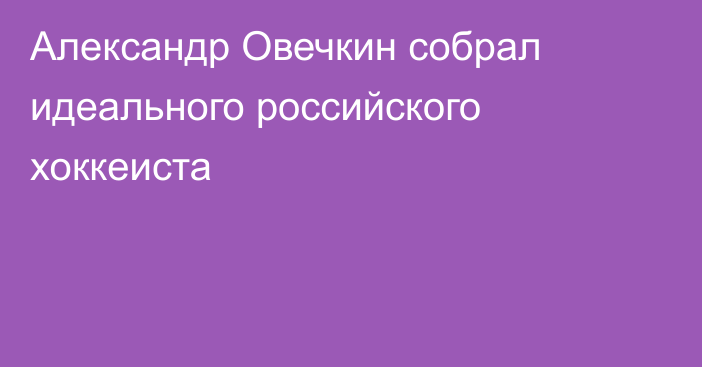 Александр Овечкин собрал идеального российского хоккеиста