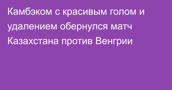 Камбэком с красивым голом и удалением обернулся матч Казахстана против Венгрии