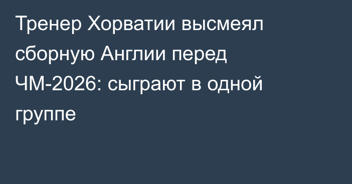 Тренер Хорватии высмеял сборную Англии перед ЧМ-2026: сыграют в одной группе