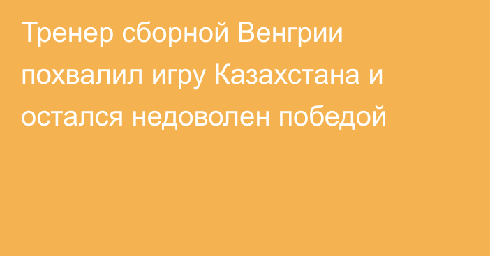 Тренер сборной Венгрии похвалил игру Казахстана и остался недоволен победой
