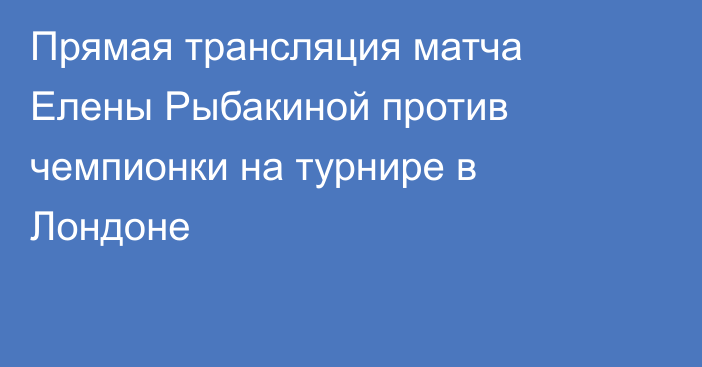 Прямая трансляция матча Елены Рыбакиной против чемпионки на турнире в Лондоне