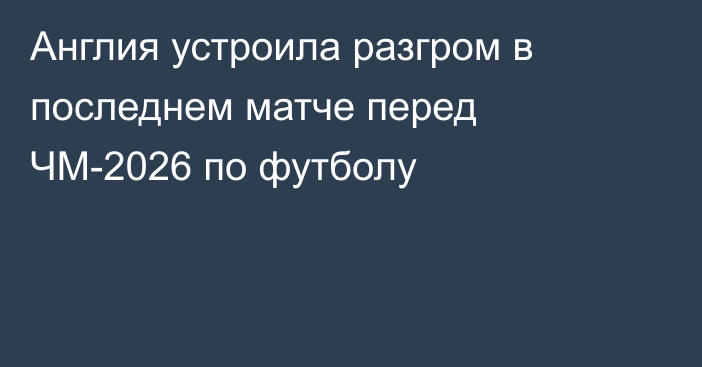 Англия устроила разгром в последнем матче перед ЧМ-2026 по футболу