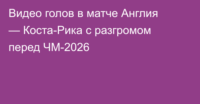Видео голов в матче Англия — Коста-Рика с разгромом перед ЧМ-2026