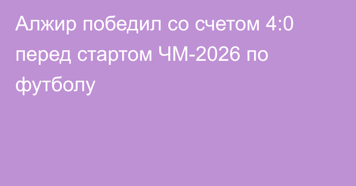 Алжир победил со счетом 4:0 перед стартом ЧМ-2026 по футболу
