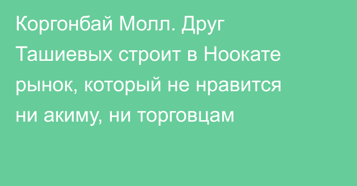 Коргонбай Молл. Друг Ташиевых строит в Ноокате рынок, который не нравится ни акиму, ни торговцам