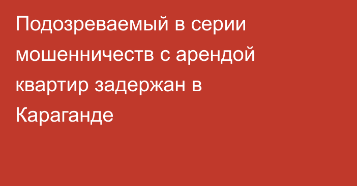 Подозреваемый в серии мошенничеств с арендой квартир задержан в Караганде