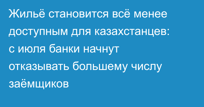 Жильё становится всё менее доступным для казахстанцев: с июля банки начнут отказывать большему числу заёмщиков