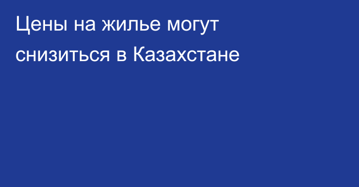 Цены на жилье могут снизиться в Казахстане