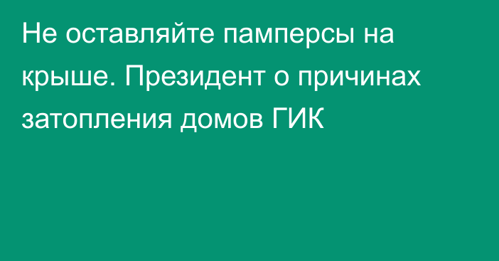 Не оставляйте памперсы на крыше. Президент о причинах затопления домов ГИК