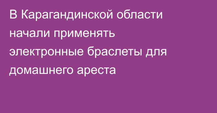 В Карагандинской области начали применять электронные браслеты для домашнего ареста