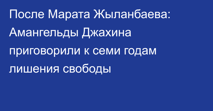 После Марата Жыланбаева: Амангельды Джахина приговорили к семи годам лишения свободы