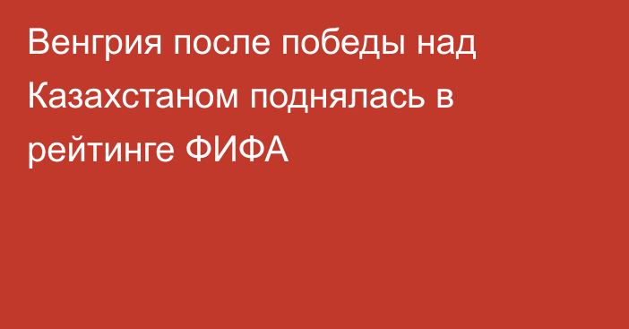 Венгрия после победы над Казахстаном поднялась в рейтинге ФИФА