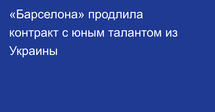 «Барселона» продлила контракт с юным талантом из Украины