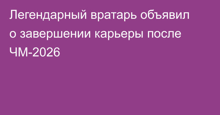 Легендарный вратарь объявил о завершении карьеры после ЧМ-2026