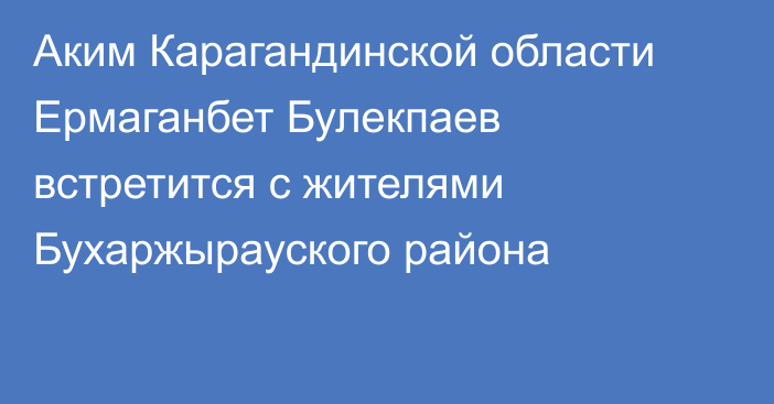 Аким Карагандинской области Ермаганбет Булекпаев встретится с жителями Бухаржырауского района
