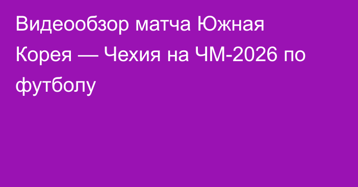 Видеообзор матча Южная Корея — Чехия на ЧМ-2026 по футболу