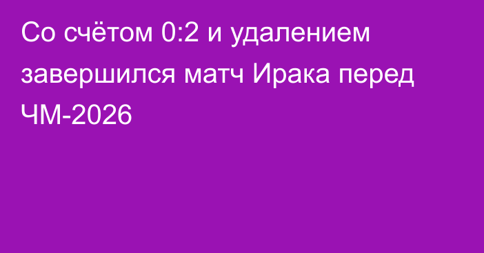 Со счётом 0:2 и удалением завершился матч Ирака перед ЧМ-2026