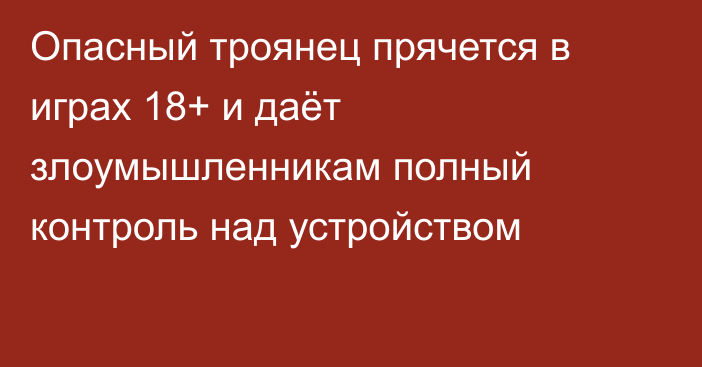 Опасный троянец прячется в играх 18+ и даёт злоумышленникам полный контроль над устройством