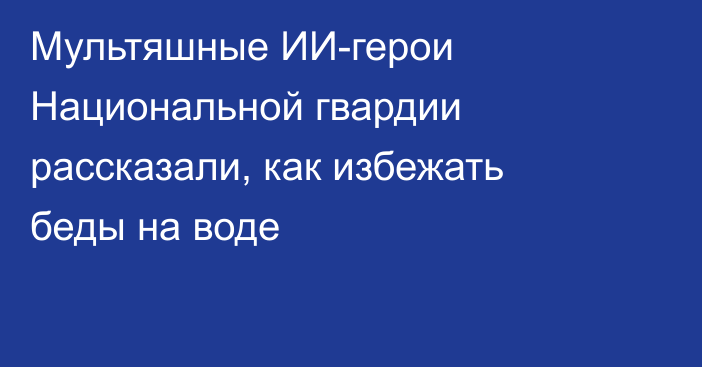 Мультяшные ИИ-герои Национальной гвардии рассказали, как избежать беды на воде