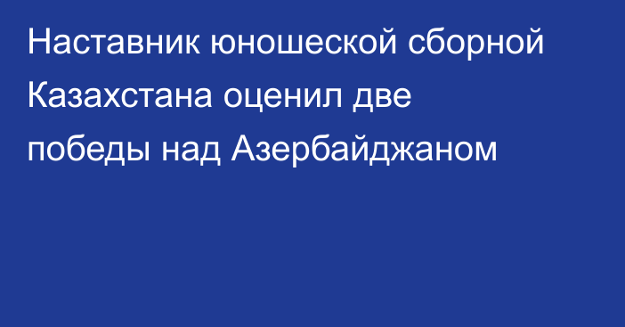 Наставник юношеской сборной Казахстана оценил две победы над Азербайджаном