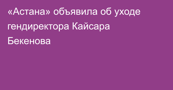 «Астана» объявила об уходе гендиректора Кайсара Бекенова
